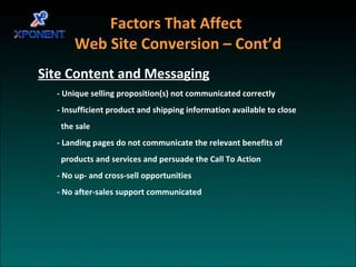 Factors That Affect  Web Site Conversion – Cont’d   Site Content and Messaging - Unique selling proposition(s) not communicated correctly - Insufficient product and shipping information available to close  the sale - Landing pages do not communicate the relevant benefits of products and services and persuade the Call To Action - No up- and cross-sell opportunities - No after-sales support communicated 