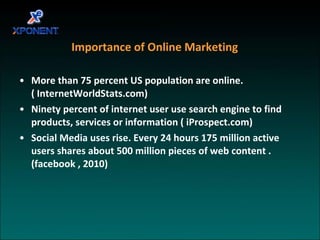 Importance of Online Marketing More than 75 percent US population are online.( InternetWorldStats.com) Ninety percent of internet user use search engine to find products, services or information ( iProspect.com) Social Media uses rise. Every 24 hours 175 million active users shares about 500 million pieces of web content . (facebook , 2010) 