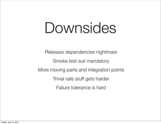 Downsides
                           Releases dependencies nightmare
                              Smoke test suit mandatory
                        More moving parts and integration points
                              Trivial rails stuff gets harder
                                Failure tolerance is hard




Friday, July 15, 2011
 
