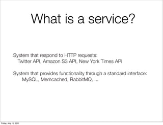 What is a service?

        	 System that respond to HTTP requests:
        	 	 Twitter API, Amazon S3 API, New York Times API

        	 System that provides functionality through a standard interface:
        	 	 	 MySQL, Memcached, RabbitMQ, ...




Friday, July 15, 2011
 