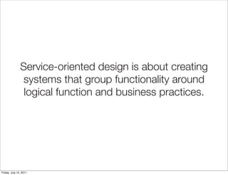 Service-oriented design is about creating
                systems that group functionality around
                logical function and business practices.




Friday, July 15, 2011
 