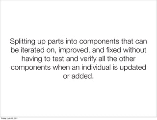 Splitting up parts into components that can
          be iterated on, improved, and ﬁxed without
              having to test and verify all the other
          components when an individual is updated
                            or added.




Friday, July 15, 2011
 