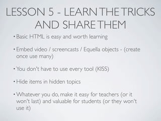 LESSON 5 - LEARN THE TRICKS
     AND SHARE THEM
 • Basic   HTML is easy and worth learning

 • Embed video / screencasts / Equella objects - (create
  once use many)

 • You   don't have to use every tool (KISS)

 • Hide    items in hidden topics

 • Whatever  you do, make it easy for teachers (or it
  won't last) and valuable for students (or they won't
  use it)
 