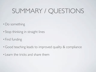 SUMMARY / QUESTIONS
• Do   something

• Stop   thinking in straight lines

• Find   funding

• Good    teaching leads to improved quality & compliance

• Learn   the tricks and share them
 