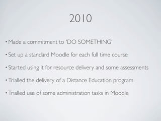 2010
• Made    a commitment to 'DO SOMETHING'

• Set   up a standard Moodle for each full time course

• Started    using it for resource delivery and some assessments

• Trialled   the delivery of a Distance Education program

• Trialled   use of some administration tasks in Moodle
 