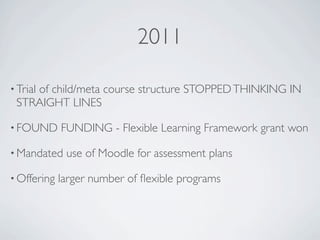 2011

• Trial
    of child/meta course structure STOPPED THINKING IN
 STRAIGHT LINES

• FOUND      FUNDING - Flexible Learning Framework grant won

• Mandated    use of Moodle for assessment plans

• Offering   larger number of ﬂexible programs
 