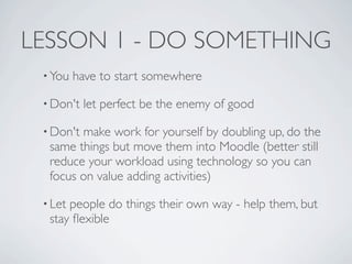 LESSON 1 - DO SOMETHING
 • You   have to start somewhere

 • Don't   let perfect be the enemy of good

 • Don'tmake work for yourself by doubling up, do the
  same things but move them into Moodle (better still
  reduce your workload using technology so you can
  focus on value adding activities)

 • Letpeople do things their own way - help them, but
  stay ﬂexible
 