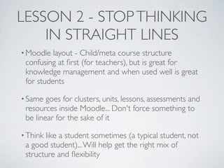 LESSON 2 - STOP THINKING
    IN STRAIGHT LINES
• Moodle  layout - Child/meta course structure
 confusing at ﬁrst (for teachers), but is great for
 knowledge management and when used well is great
 for students

• Same  goes for clusters, units, lessons, assessments and
 resources inside Moodle... Don't force something to
 be linear for the sake of it

• Thinklike a student sometimes (a typical student, not
 a good student)... Will help get the right mix of
 structure and ﬂexibility
 