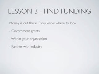 LESSON 3 - FIND FUNDING
Money is out there if you know where to look

- Government grants

- Within your organisation

- Partner with industry
 