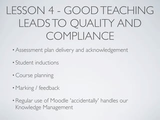 LESSON 4 - GOOD TEACHING
  LEADS TO QUALITY AND
      COMPLIANCE
 • Assessment    plan delivery and acknowledgement

 • Student   inductions

 • Course    planning

 • Marking   / feedback

 • Regular
         use of Moodle 'accidentally' handles our
  Knowledge Management
 