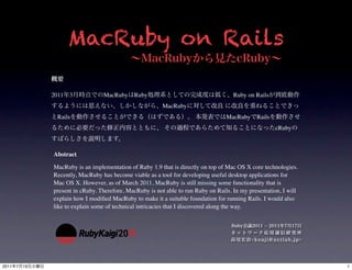 MacRuby on Rails

                2011 3             MacRuby     Ruby                                    Ruby on Rails
                                                           MacRuby
                 Rails                                                              MacRuby     Rails
                                                                                                        cRuby



                Abstract

                MacRuby is an implementation of Ruby 1.9 that is directly on top of Mac OS X core technologies.
                Recently, MacRuby has become viable as a tool for developing useful desktop applications for
                Mac OS X. However, as of March 2011, MacRuby is still missing some functionality that is
                present in cRuby. Therefore, MacRuby is not able to run Ruby on Rails. In my presentation, I will
                explain how I modiﬁed MacRuby to make it a suitable foundation for running Rails. I would also
                like to explain some of technical intricacies that I discovered along the way.




2011   7   19                                                                                                       1
 
