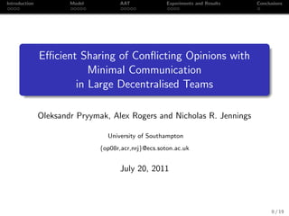 Introduction           Model          AAT             Experiments and Results   Conclusions




               Eﬃcient Sharing of Conﬂicting Opinions with
                         Minimal Communication
                      in Large Decentralised Teams

               Oleksandr Pryymak, Alex Rogers and Nicholas R. Jennings

                                 University of Southampton
                               {op08r,acr,nrj}@ecs.soton.ac.uk


                                      July 20, 2011



                                                                                      0 / 19
 