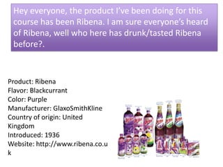 Hey everyone, the product I’ve been doing for this course has been Ribena. I am sure everyone’s heard of Ribena, well who here has drunk/tasted Ribena before?.  Product: RibenaFlavor: BlackcurrantColor: PurpleManufacturer: GlaxoSmithKlineCountry of origin: United KingdomIntroduced: 1936Website: http://www.ribena.co.uk 