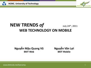 HCMC. University of Technology




       NEW TRENDS of                        July 24th, 2011
                 WEB TECHNOLOGY ON MOBILE



            Nguyễn Mậu Quang Vũ       Nguyễn Văn Lợi
                      BKIT Web          BKIT Mobile




www.bkitclub.net/barcamp                                      1
 