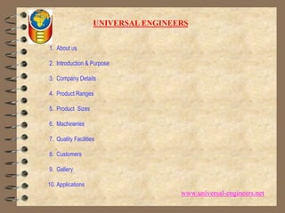 UNIVERSAL ENGINEERS 1.  About us 2.  Introduction & Purpose 3.  Company Details 4.  Product Ranges 5.  Product  Sizes 6.  Machineries 7.  Quality Facilities 8.  Customers 9.  Gallery10. Applications www.universal-engineers.net