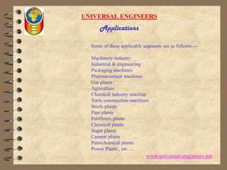 UNIVERSAL ENGINEERSApplicationsSome of these applicable segments are as follows:---Machinery industry Industrial & engineering Packaging machines Pharmaceutical machines Gas plants Agriculture Chemical industry machine Tools construction machines Steels plants Pipe plants Fertilizers plants Chemical plants Sugar plants Cement plants Petrochemical plantsPower Plants , etc….. www.universal-engineers.net