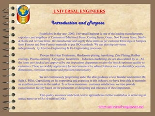  UNIVERSAL ENGINEERS Introduction and PurposeEstablished in the year  2000, Universal Engineer is one of the leading manufacturers, exporters, and suppliers of Customized Machined Items, Casting Items, Gears, Non Ferrous Items, Shafts & Rolls and Ferrous Items. We manufacture and supply these items as per customer Drawings or Samples from Ferrous and Non-Ferrous materials as per ISO standards .We can develop any items indegeniously  by Reverse-Engineering & Re-Engineering processes.                             Process like Heat Treatments, Hardcrome plating, Anodizing, Zinc Plating, Rubber coatings, Plasma-nitriding , Cryogenic Treatments ,  Induction-hardening, etc are also catered by us . All the items are checked and approved by our inspections department to give the best & optimum quality to customers. These are widely appreciated by our customers for salient features such as durability, accurate dimensions, corrosion resistance and precision functionality.                             We are continuously progressing under the able guidance of our founder and mentor Mr. Sajit S. Pillai. Capitalizing on his experience and expertise in this industry, we have been able to maintain an excellent position in the market. To achieve maximum  customer satisfaction, we also provide customization facility based on the parameters of designing and tolerance of the components.                              Our quality assurance and client centric approach has further assisted us in achieving an annual turnover of Rs 10 million (INR).www.universal-engineers.net