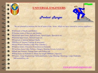 UNIVERSAL ENGINEERSProduct  Ranges      We are pleased to mention the list of some of the  items  which we have catered to various suppliers:--All kinds of Shafts and Rollers. Various kinds of Sleeves and Bushes. External Spur Gears, Helical Gears, Spiral Gears, Sprockets etc. Internal Spur Gears, Helical Gears etc External or Internal Splined Shafts. Rollers of Various Coatings & processes . Free-Wheel Clutches [ One-Way Clutches ] Various kinds of Keyless Transmission Elements Cast Iron Items Like, Pulleys, Flanges, Bearing Covers, Levers etc Rack and Pinions, Timing Gears and Pulleys etc. Deep holes of Dia6mm to 30mm for length 3000mm [ Special ] Frames, Large Engineering Fabricated Items, Large Bearing- Housings, Large Pedestals,     Sub-assemblies, etc. www.universal-engineers.net