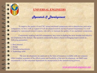 UNIVERSAL ENGINEERSReaserch & Development                 To improve the quality of our CNC turned machined components and to manufacture innovative components, we have with us support of well developed research and development department. It is well managed by experienced research experts, who strive to maintain the quality of our machinery components.                  Consistently working with full commitment, they assist in finding the most feasible and effective developments in the domain. The research conducted by them is based on bringing improvement on following parameters:1. Raw material 2. Design 3. Manufacturing process 4. Technology used                    The new developments are analyzed on the basis of resources available with our company. After complete assurance of the effectiveness and feasibility of the new development, our R&D team recommends it to the concerned department for incorporation in the manufacturing process.www.universal-engineers.net
