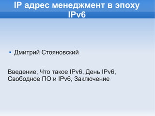 IP адрес менеджмент в эпоху
                IPv6



   Дмитрий Стояновский


Введение, Что такое IPv6, День IPv6,
Свободное ПО и IPv6, Заключение
 