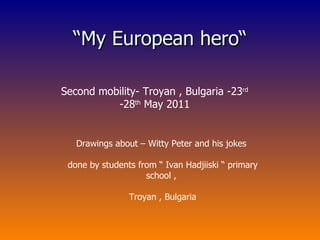 “ My European hero“ Second mobility- Troyan , Bulgaria -23 rd  -28 th  May 2011 Drawings about – Witty Peter and his jokes done by students from “ Ivan Hadjiiski “ primary school , Troyan , Bulgaria 
