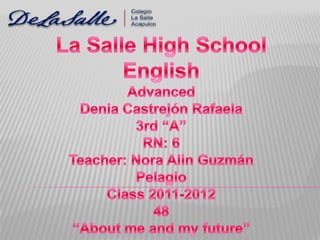 La Salle HighSchool English Advanced Denia Castrejón Rafaela 3rd “A” RN: 6 Teacher: Nora Alin Guzmán Pelagio Class 2011-2012 48 “About me and my future” 
