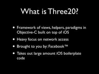 What is Three20?
• Framework of views, helpers, paradigms in
  Objective-C built on top of iOS
• Heavy focus on network access
• Brought to you by: Facebook™
• Takes out large amount iOS boilerplate
  code
 