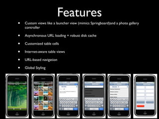 Features
•   Custom views like a launcher view (mimics Springboard)and a photo gallery
    controller

•   Asynchronous URL loading + robust disk cache

•   Customized table cells

•   Internet-aware table views

•   URL-based navigation

•   Global Styling
 