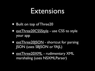 Extensions
• Built on top of Three20
• extThree20CSSStyle - use CSS to style
  your app
• extThree20JSON - shortcut for parsing
  JSON (uses SBJSON or YAJL)
• extThree20XML - rudimentary XML
  marshaling (uses NSXMLParser)
 