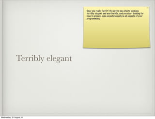 Once you really “get it”, the entire idea starts seeming
                                   terribly elegant and worthwhile, and you start looking for
                                   how to process code asynchronously in all aspects of your
                                   programming.




                Terribly elegant




Wednesday, 31 August, 11
 