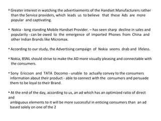 Greater interest in watching the advertisements of the Handset Manufacturers rather  than the Service providers, which  leads  us  to believe  that  these  Ads  are  more  popular  and captivating. Nokia - long standing Mobile Handset Provider. – has seen sharp  decline in sales and  popularity - can be owed  to  the  emergence  of  imported  Phones  from  China  and  other Indian Brands like Micromax.  According to our study, the Advertising campaign  of  Nokia  seems  drab and  lifeless. Nokia, BSNL should strive to make the AD more visually pleasing and connectable with  the consumers. Sony  Ericcson  and  TATA  Docomo - unable  to  actually convey to the consumers  information about their product - able to connect with the  consumers and persuade  them to be loyal to their Brand. At the end of the day, according to us, an ad which has an optimized ratio of direct and  ambiguous elements to it will be more successful in enticing consumers than  an ad  based solely on one of the 2 