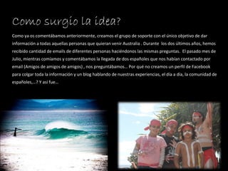 Como surgio la idea? Como ya os comentábamos anteriormente, creamos el grupo de soporte con el único objetivo de dar información a todas aquellas personas que quieran venir Australia . Durante  los dos últimos años, hemos recibido cantidad de emails de diferentes personas haciéndonos las mismas preguntas.  El pasado mes de Julio, mientras comíamos y comentábamos la llegada de dos españoles que nos habían contactado por email (Amigos de amigos de amigos) , nos preguntábamos… Por qué no creamos un perfil de Facebook para colgar toda la información y un blog hablando de nuestras experiencias, el día a día, la comunidad de españoles,…? Y así fue… 