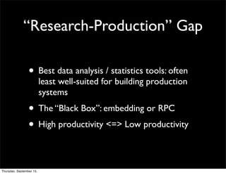 “Research-Production” Gap

                 • Best data analysis / statistics tools: often
                          least well-suited for building production
                          systems
                 • The “Black Box”: embedding or RPC
                 • High productivity <=> Low productivity

Thursday, September 15,
 