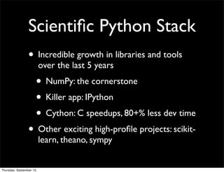 Scientiﬁc Python Stack
                 • Incredible growth in libraries and tools
                          over the last 5 years
                      • NumPy: the cornerstone
                      • Killer app: IPython
                      • Cython: C speedups, 80+% less dev time
                 • Other exciting high-proﬁle projects: scikit-
                          learn, theano, sympy


Thursday, September 15,
 
