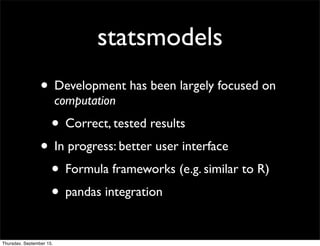 statsmodels
                 • Development has been largely focused on
                          computation
                      • Correct, tested results
                 • In progress: better user interface
                  • Formula frameworks (e.g. similar to R)
                  • pandas integration

Thursday, September 15,
 