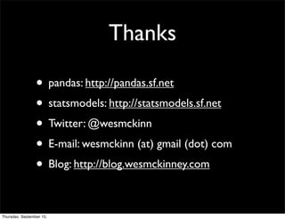 Thanks

                 • pandas: http://pandas.sf.net
                 • statsmodels: http://statsmodels.sf.net
                 • Twitter: @wesmckinn
                 • E-mail: wesmckinn (at) gmail (dot) com
                 • Blog: http://blog.wesmckinney.com

Thursday, September 15,
 