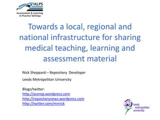 Towards a local, regional and national infrastructure for sharing medical teaching, learning and assessment material Nick Sheppard – Repository  Developer Leeds Metropolitan University Blogs/twitter: http://acerep.wordpress.com http://repositorynews.wordpress.com http://twitter.com/mrnick 
