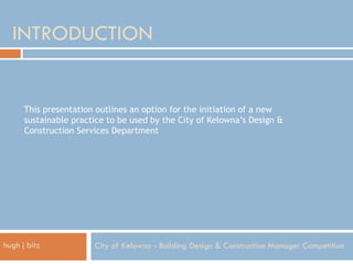 INTRODUCTION


      This presentation outlines an option for the initiation of a new
      sustainable practice to be used by the City of Kelowna’s Design &
      Construction Services Department




hugh j bitz            City of Kelowna - Building Design & Construction Manager Competition
 