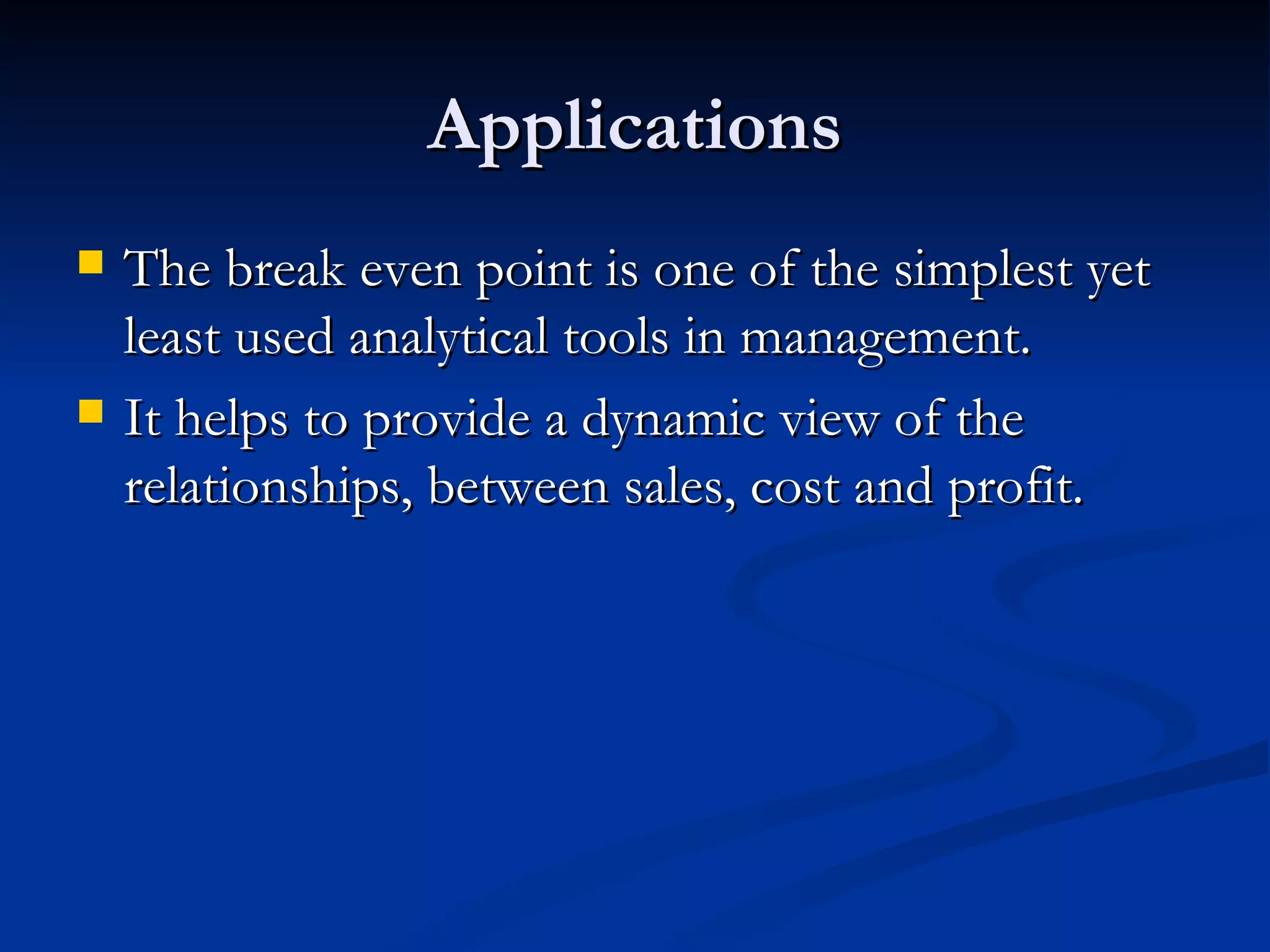 Applications The break even point is one of the simplest yet least used analytical tools in management. It helps to provide a dynamic view of the relationships, between sales, cost and profit. 