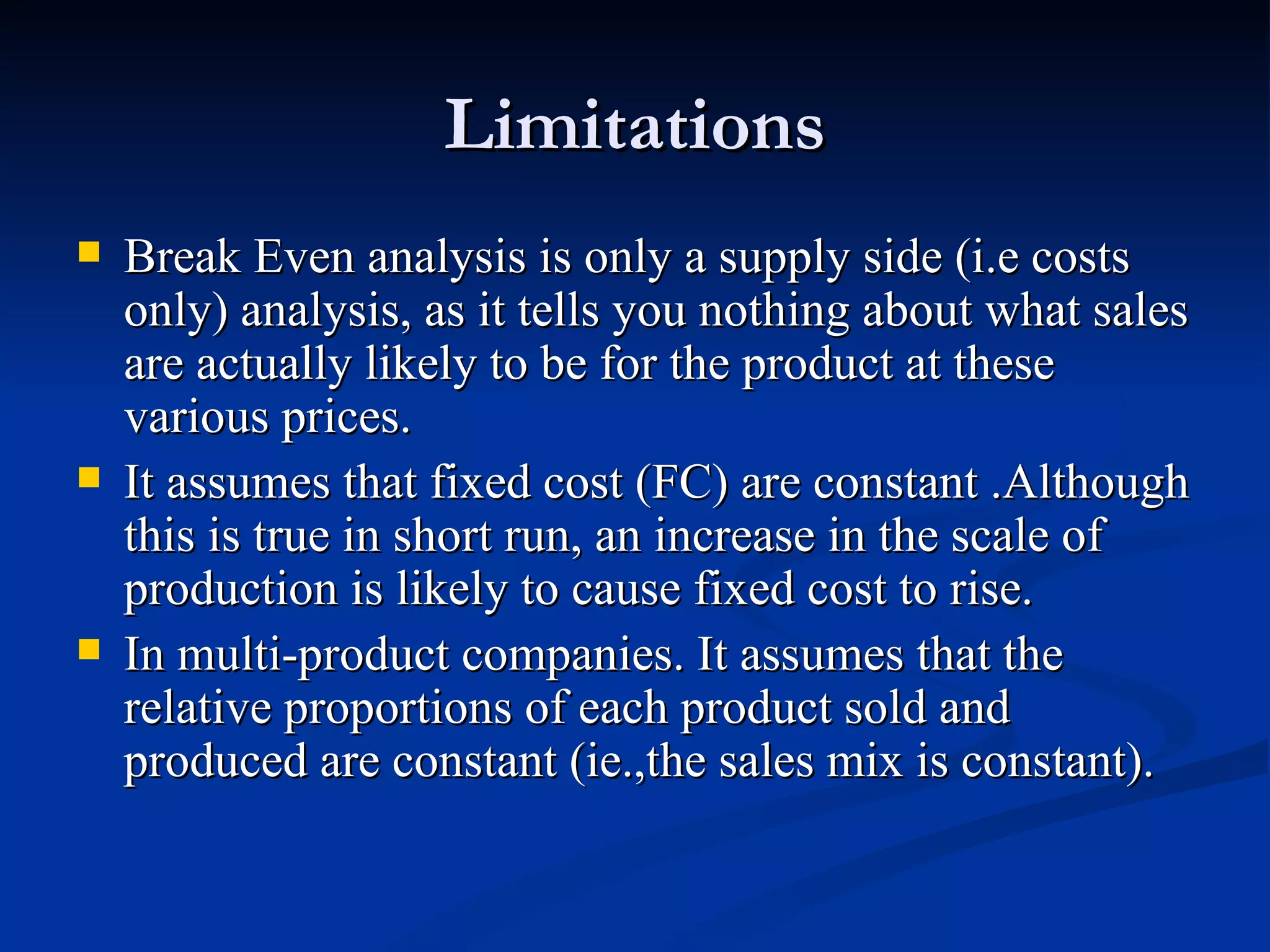Limitations Break Even analysis is only a supply side (i.e costs only) analysis, as it tells you nothing about what sales are actually likely to be for the product at these various prices. It assumes that fixed cost (FC) are constant .Although this is true in short run, an increase in the scale of production is likely to cause fixed cost to rise. In multi-product companies. It assumes that the relative proportions of each product sold and produced are constant (ie.,the sales mix is constant). 