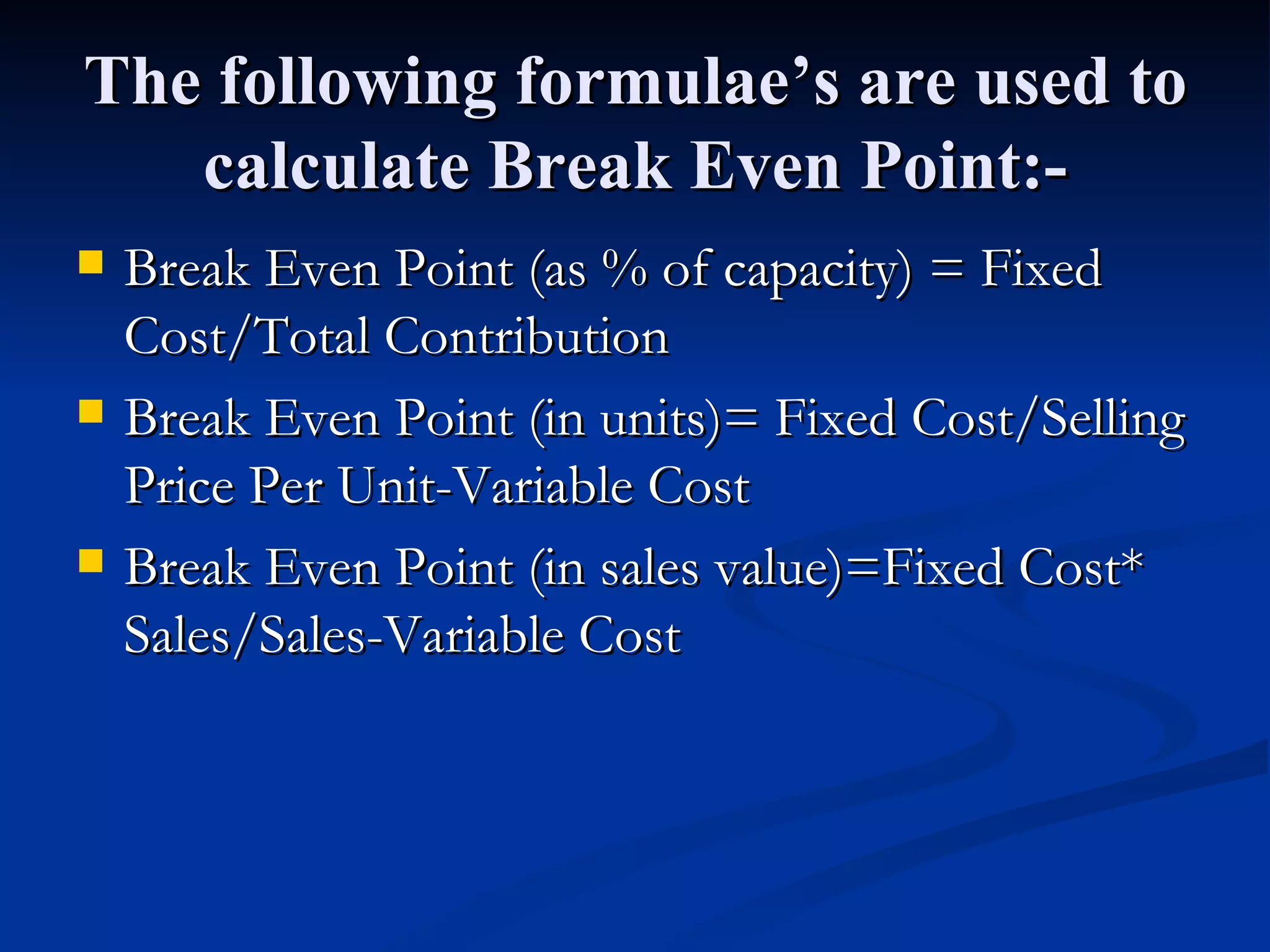 The following formulae’s are used to calculate Break Even Point:- Break Even Point (as % of capacity) = Fixed Cost/Total Contribution Break Even Point (in units)= Fixed Cost/Selling Price Per Unit-Variable Cost Break Even Point (in sales value)=Fixed Cost* Sales/Sales-Variable Cost 