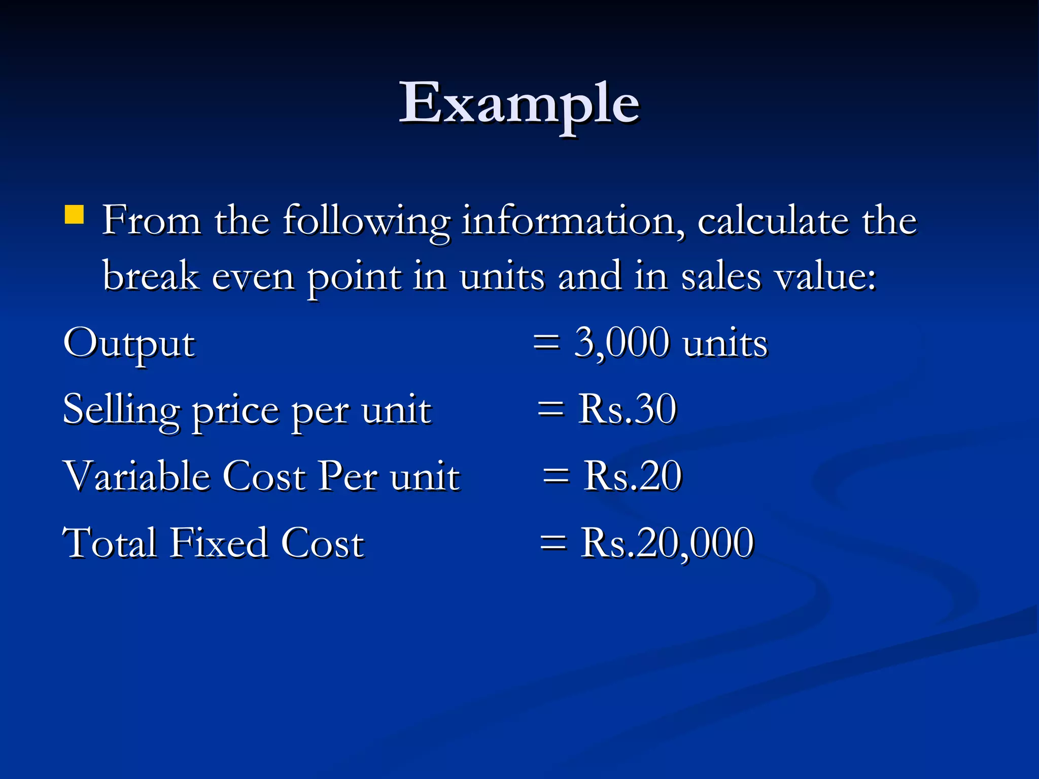 Example From the following information, calculate the break even point in units and in sales value: Output  = 3,000 units Selling price per unit  = Rs.30 Variable Cost Per unit  = Rs.20 Total Fixed Cost  = Rs.20,000 