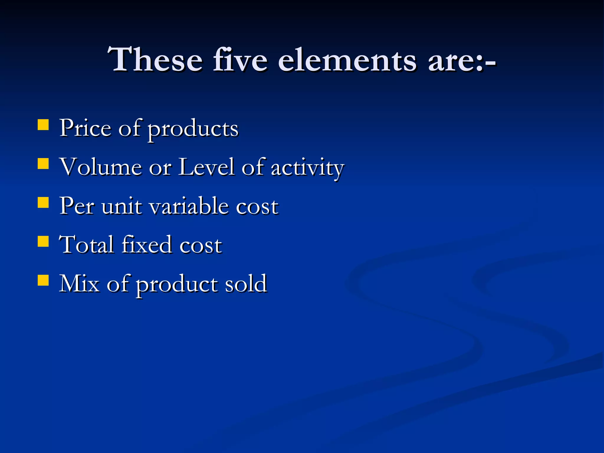 These five elements are:- Price of products Volume or Level of activity Per unit variable cost Total fixed cost Mix of product sold 
