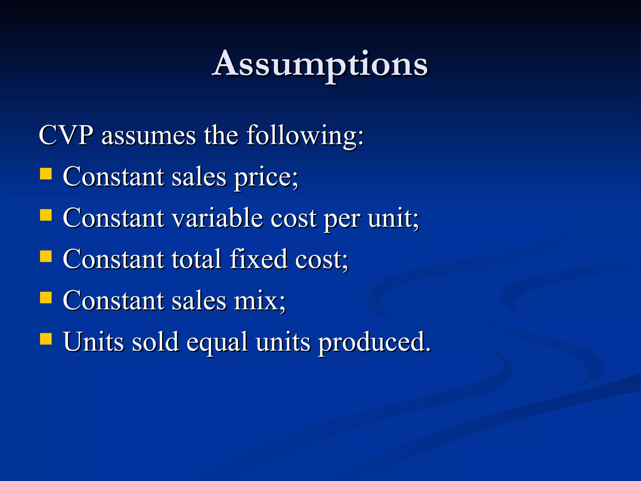 Assumptions CVP assumes the following: Constant sales price; Constant variable cost per unit; Constant total fixed cost; Constant sales mix; Units sold equal units produced. 