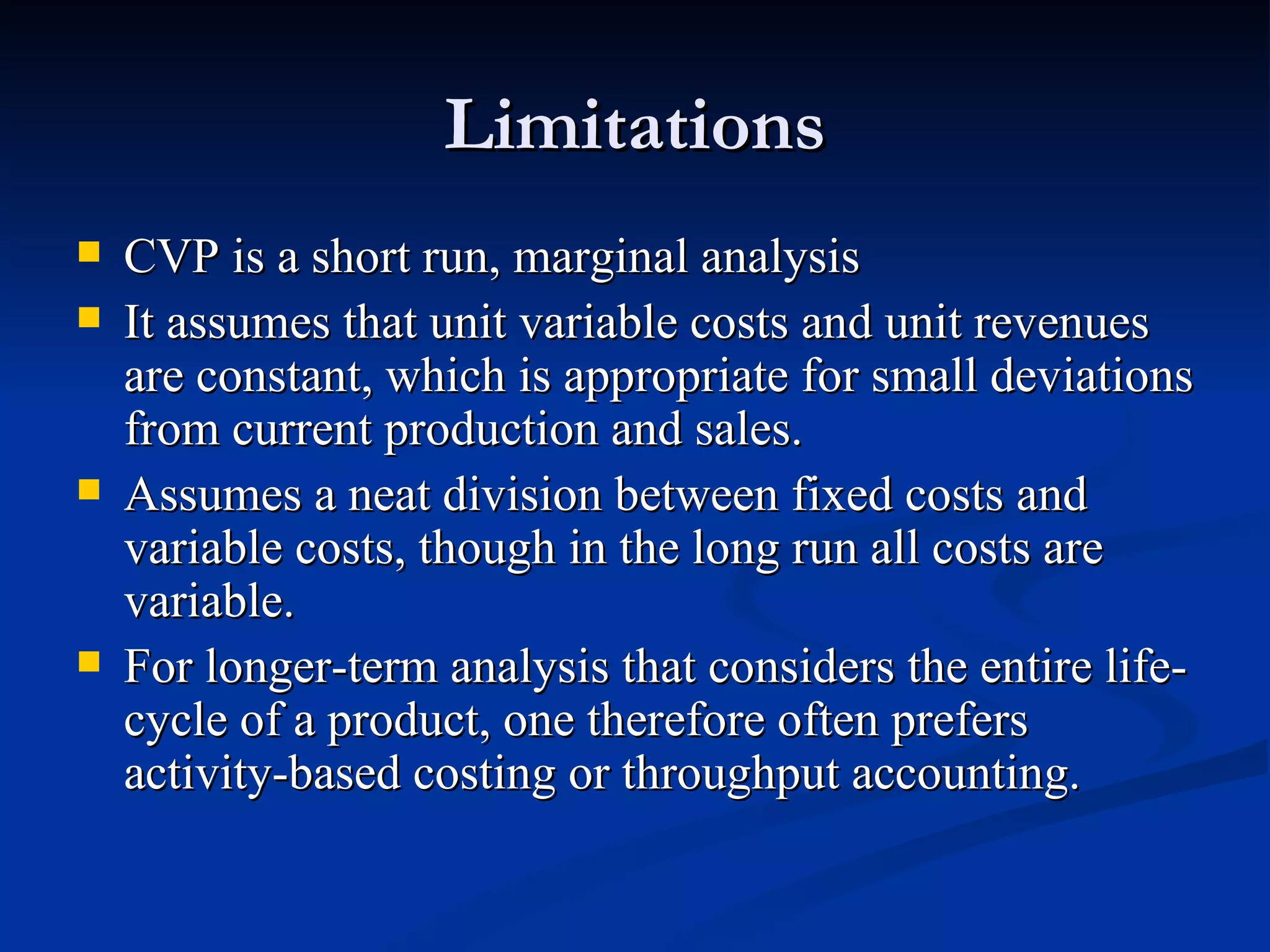 Limitations CVP is a short run, marginal analysis  It assumes that unit variable costs and unit revenues are constant, which is appropriate for small deviations from current production and sales. Assumes a neat division between fixed costs and variable costs, though in the long run all costs are variable.  For longer-term analysis that considers the entire life-cycle of a product, one therefore often prefers activity-based costing or throughput accounting. 