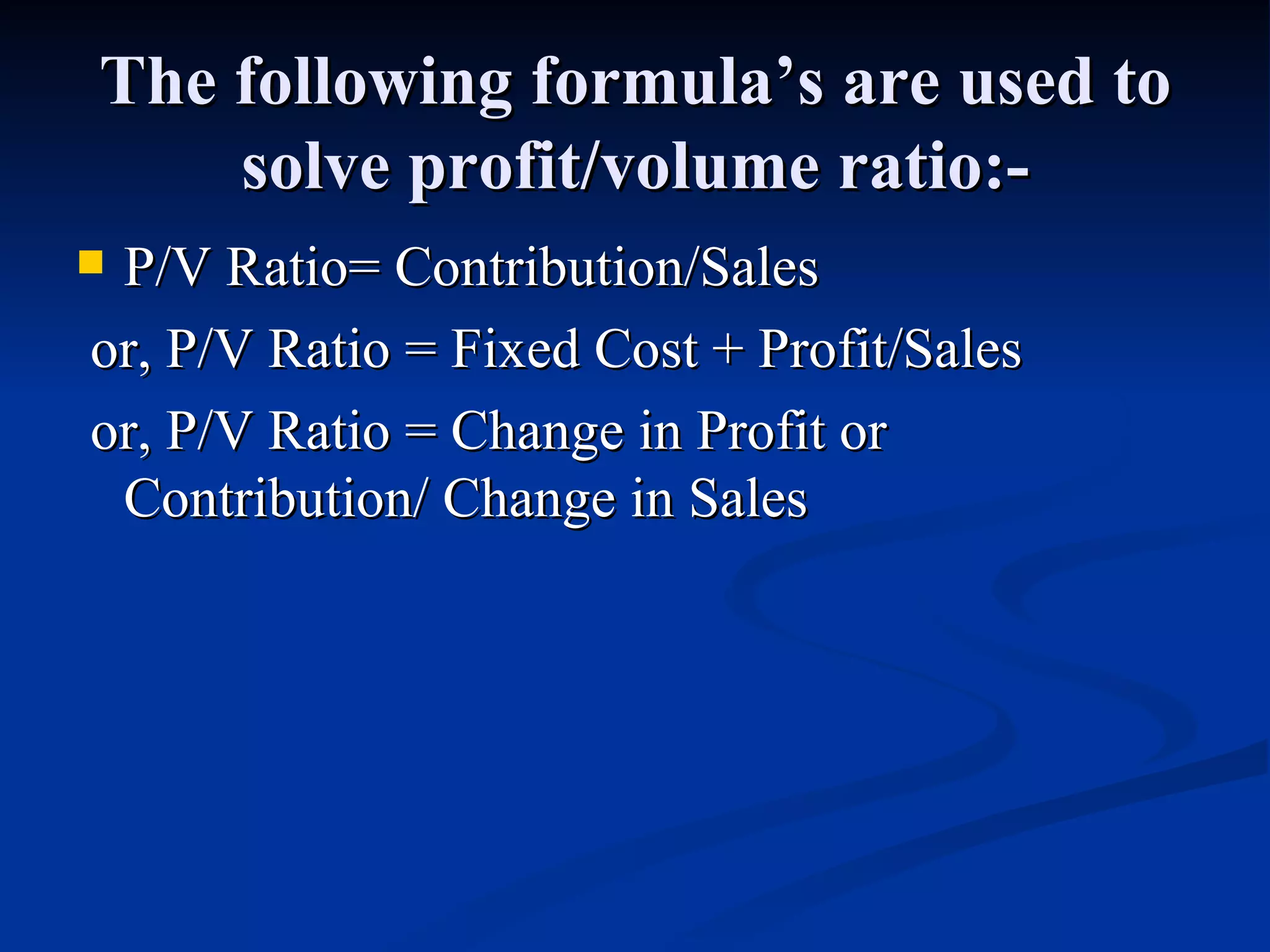 The following formula’s are used to solve profit/volume ratio:- P/V Ratio= Contribution/Sales or, P/V Ratio = Fixed Cost + Profit/Sales or, P/V Ratio = Change in Profit or Contribution/ Change in Sales 