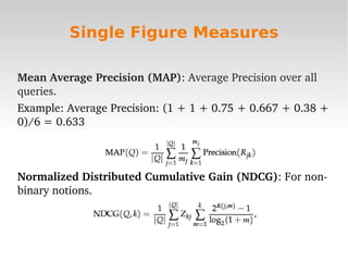 Single Figure Measures

Mean Average Precision (MAP): Average Precision over all 
queries.
Example: Average Precision: (1 + 1 + 0.75 + 0.667 + 0.38 + 
0)/6 = 0.633



Normalized Distributed Cumulative Gain (NDCG): For non­
binary notions. 



                              
 