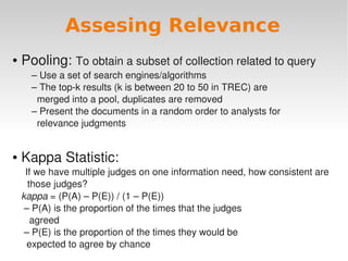 Assesing Relevance
 Pooling: To obtain a subset of collection related to query
●

    – Use a set of search engines/algorithms
    – The top­k results (k is between 20 to 50 in TREC) are
      merged into a pool, duplicates are removed
    – Present the documents in a random order to analysts for
      relevance judgments


 Kappa Statistic:
●

     If we have multiple judges on one information need, how consistent are 
      those judges?
  kappa = (P(A) – P(E)) / (1 – P(E))
   – P(A) is the proportion of the times that the judges
     agreed
   – P(E) is the proportion of the times they would be
                                         
    expected to agree by chance
 