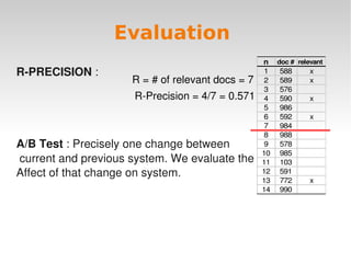 Evaluation
                                                  n doc # relevant
R­PRECISION :                                      1 588      x
                     R = # of relevant docs = 7    2 589      x
                                                   3 576
                      R­Precision = 4/7 = 0.571    4 590      x
                                                   5 986
                                                   6 592      x
                                                   7 984
                                                   8 988
A/B Test : Precisely one change between            9 578
                                                  10 985
 current and previous system. We evaluate the     11 103
Affect of that change on system.                  12 591
                                                  13 772      x
                                                  14 990




                               
 