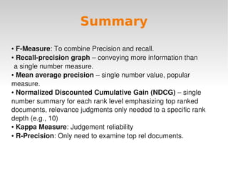 Summary
● F­Measure: To combine Precision and recall. 
● Recall­precision graph – conveying more information than


 a single number measure.
● Mean average precision – single number value, popular 


measure.
● Normalized Discounted Cumulative Gain (NDCG) – single 


number summary for each rank level emphasizing top ranked 
documents, relevance judgments only needed to a specific rank 
depth (e.g., 10)
● Kappa Measure: Judgement reliability

● R­Precision: Only need to examine top rel documents. 




                                 
 